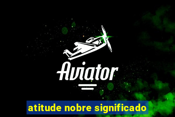 atitude nobre significado